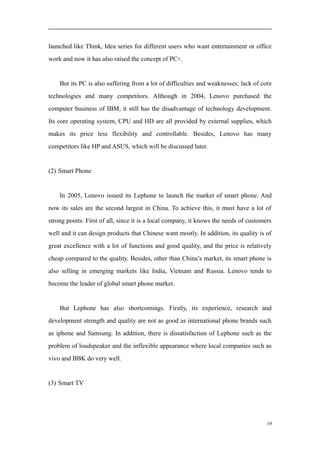 launched like Think, Idea series for different users who want entertainment or office
work and now it has also raised the concept of PC+.
But its PC is also suffering from a lot of difficulties and weaknesses: lack of core
technologies and many competitors. Although in 2004, Lenovo purchased the
computer business of IBM, it still has the disadvantage of technology development.
Its core operating system, CPU and HD are all provided by external supplies, which
makes its price less flexibility and controllable. Besides, Lenovo has many
competitors like HP and ASUS, which will be discussed later.
(2) Smart Phone
In 2005, Lenovo issued its Lephone to launch the market of smart phone. And
now its sales are the second largest in China. To achieve this, it must have a lot of
strong points. First of all, since it is a local company, it knows the needs of customers
well and it can design products that Chinese want mostly. In addition, its quality is of
great excellence with a lot of functions and good quality, and the price is relatively
cheap compared to the quality. Besides, other than China’s market, its smart phone is
also selling in emerging markets like India, Vietnam and Russia. Lenovo tends to
become the leader of global smart phone market.
But Lephone has also shortcomings. Firstly, its experience, research and
development strength and quality are not as good as international phone brands such
as iphone and Samsung. In addition, there is dissatisfaction of Lephone such as the
problem of loudspeaker and the inflexible appearance where local companies such as
vivo and BBK do very well.
(3) Smart TV
19
 