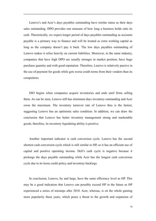 Lenovo’s and Acer’s days payables outstanding have similar status as their days
sales outstanding. DPO provides one measure of how long a business holds onto its
cash. Theoretically, we expect longer period of days payables outstanding as accounts
payable is a primary way to finance and will be treated as extra working capital as
long as the company doesn’t pay it back. The low days payables outstanding of
Lenovo makes it relies heavily on current liabilities. Moreover, in the same industry,
companies that have high DPO are usually stronger in market position, have huge
purchase quantity and with good reputation. Therefore, Lenovo is relatively passive in
the use of payment for goods while gets worse credit terms from their vendors than its
competitors.
DIO begins when companies acquire inventories and ends until firms selling
them. As can be seen, Lenovo still has minimum days inventory outstanding and Acer
owns the maximum. The inventory turnover rate of Lenovo thus is the fastest,
suggesting Lenovo has an optimistic sales condition. In addition, we can draw the
conclusion that Lenovo has better inventory management strong and marketable
goods, therefore, its inventory liquidating ability is positive.
Another important indicator is cash conversion cycle. Lenovo has the second
shortest cash conversion cycle which is still similar to HP, so it has an efficient use of
capital and positive operating income. Dell’s cash cycle is negative because it
prolongs the days payable outstanding while Acer has the longest cash conversion
cycle due to its loose credit policy and inventory backlogs.
In conclusion, Lenovo, by and large, have the same efficiency level as HP. This
may be a good indication that Lenovo can possibly exceed HP in the future as HP
experienced a series of missteps after 2010. Acer, whereas, is on the whole gaining
more popularity these years, which poses a threat to the growth and expansion of
36
 