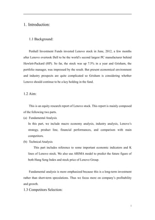 1. Introduction:
1.1 Background:
Penhall Investment Funds invested Lenovo stock in June, 2012, a few months
after Lenovo overtook Dell to be the world’s second largest PC manufacturer behind
Hewlett-Packard (HP). So far, the stock was up 7.5% in a year and Grisham, the
portfolio manager, was impressed by the result. But present economical environment
and industry prospects are quite complicated so Grisham is considering whether
Lenovo should continue to be a key holding in the fund.
1.2 Aim:
This is an equity research report of Lenovo stock. This report is mainly composed
of the following two parts.
(a) Fundamental Analysis
In this part, we include macro economy analysis, industry analysis, Lenovo’s
strategy, product line, financial performances, and comparison with main
competitors.
(b) Technical Analysis
This part includes reference to some important economic indicators and K
lines of Lenovo stock. We also use ARIMA model to predict the future figure of
both Hang Seng Index and stock price of Lenovo Group.
Fundamental analysis is more emphasized because this is a long-term investment
rather than short-term speculations. Thus we focus more on company’s profitability
and growth.
1.3 Competitors Selection:
1
 