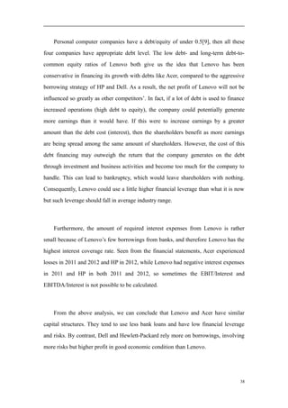 Personal computer companies have a debt/equity of under 0.5[9], then all these
four companies have appropriate debt level. The low debt- and long-term debt-to-
common equity ratios of Lenovo both give us the idea that Lenovo has been
conservative in financing its growth with debts like Acer, compared to the aggressive
borrowing strategy of HP and Dell. As a result, the net profit of Lenovo will not be
influenced so greatly as other competitors’. In fact, if a lot of debt is used to finance
increased operations (high debt to equity), the company could potentially generate
more earnings than it would have. If this were to increase earnings by a greater
amount than the debt cost (interest), then the shareholders benefit as more earnings
are being spread among the same amount of shareholders. However, the cost of this
debt financing may outweigh the return that the company generates on the debt
through investment and business activities and become too much for the company to
handle. This can lead to bankruptcy, which would leave shareholders with nothing.
Consequently, Lenovo could use a little higher financial leverage than what it is now
but such leverage should fall in average industry range.
Furthermore, the amount of required interest expenses from Lenovo is rather
small because of Lenovo’s few borrowings from banks, and therefore Lenovo has the
highest interest coverage rate. Seen from the financial statements, Acer experienced
losses in 2011 and 2012 and HP in 2012, while Lenovo had negative interest expenses
in 2011 and HP in both 2011 and 2012, so sometimes the EBIT/Interest and
EBITDA/Interest is not possible to be calculated.
From the above analysis, we can conclude that Lenovo and Acer have similar
capital structures. They tend to use less bank loans and have low financial leverage
and risks. By contrast, Dell and Hewlett-Packard rely more on borrowings, involving
more risks but higher profit in good economic condition than Lenovo.
38
 