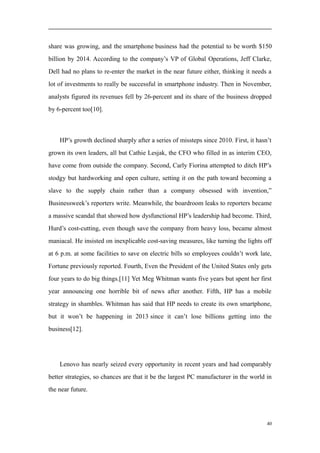 share was growing, and the smartphone business had the potential to be worth $150
billion by 2014. According to the company’s VP of Global Operations, Jeff Clarke,
Dell had no plans to re-enter the market in the near future either, thinking it needs a
lot of investments to really be successful in smartphone industry. Then in November,
analysts figured its revenues fell by 26-percent and its share of the business dropped
by 6-percent too[10].
HP’s growth declined sharply after a series of missteps since 2010. First, it hasn’t
grown its own leaders, all but Cathie Lesjak, the CFO who filled in as interim CEO,
have come from outside the company. Second, Carly Fiorina attempted to ditch HP’s
stodgy but hardworking and open culture, setting it on the path toward becoming a
slave to the supply chain rather than a company obsessed with invention,”
Businessweek’s reporters write. Meanwhile, the boardroom leaks to reporters became
a massive scandal that showed how dysfunctional HP’s leadership had become. Third,
Hurd’s cost-cutting, even though save the company from heavy loss, became almost
maniacal. He insisted on inexplicable cost-saving measures, like turning the lights off
at 6 p.m. at some facilities to save on electric bills so employees couldn’t work late,
Fortune previously reported. Fourth, Even the President of the United States only gets
four years to do big things.[11] Yet Meg Whitman wants five years but spent her first
year announcing one horrible bit of news after another. Fifth, HP has a mobile
strategy in shambles. Whitman has said that HP needs to create its own smartphone,
but it won’t be happening in 2013 since it can’t lose billions getting into the
business[12].
Lenovo has nearly seized every opportunity in recent years and had comparably
better strategies, so chances are that it be the largest PC manufacturer in the world in
the near future.
40
 