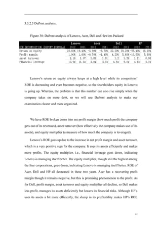 3.3.2.5 DuPont analysis:
Figure 30: DuPont analysis of Lenovo, Acer, Dell and Hewlett-Packard
Lenovo’s return on equity always keeps at a high level while its competitors’
ROE is decreasing and even becomes negative, so the shareholders equity in Lenovo
is going up. Whereas, the problem is that this number can also rise simply when the
company takes on more debt, so we will use DuPont analysis to make our
examination clearer and more organized.
We have ROE broken down into net profit margin (how much profit the company
gets out of its revenues), asset turnover (how effectively the company makes use of its
assets), and equity multiplier (a measure of how much the company is leveraged).
Lenovo’s ROE goes up due to the increase in net profit margin and asset turnover,
which is a very positive sign for the company. It uses its assets efficiently and makes
more profits. The equity multiplier, i.e., financial leverage goes down, indicating
Lenovo is managing itself better. The equity multiplier, though still the highest among
the four corporations, goes down, indicating Lenovo is managing itself better. ROE of
Acer, Dell and HP all decreased in these two years. Acer has a recovering profit
margin though it remains negative, but this is promising phenomenon to the profit. As
for Dell, profit margin, asset turnover and equity multiplier all decline, so Dell makes
less profit, manages its assets deficiently but lowers its financial risks. Although HP’s
uses its assets a bit more efficiently, the slump in its profitability makes HP’s ROE
41
 