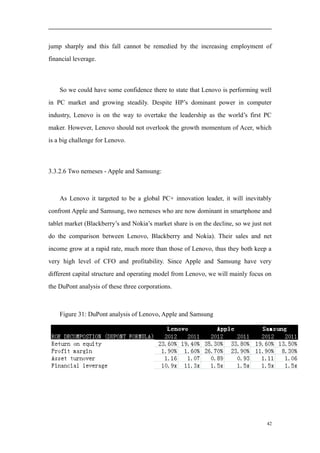jump sharply and this fall cannot be remedied by the increasing employment of
financial leverage.
So we could have some confidence there to state that Lenovo is performing well
in PC market and growing steadily. Despite HP’s dominant power in computer
industry, Lenovo is on the way to overtake the leadership as the world’s first PC
maker. However, Lenovo should not overlook the growth momentum of Acer, which
is a big challenge for Lenovo.
3.3.2.6 Two nemeses - Apple and Samsung:
As Lenovo it targeted to be a global PC+ innovation leader, it will inevitably
confront Apple and Samsung, two nemeses who are now dominant in smartphone and
tablet market (Blackberry’s and Nokia’s market share is on the decline, so we just not
do the comparison between Lenovo, Blackberry and Nokia). Their sales and net
income grow at a rapid rate, much more than those of Lenovo, thus they both keep a
very high level of CFO and profitability. Since Apple and Samsung have very
different capital structure and operating model from Lenovo, we will mainly focus on
the DuPont analysis of these three corporations.
Figure 31: DuPont analysis of Lenovo, Apple and Samsung
42
 