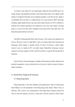 As shown in the Figure 29, not surprisingly, Apple has the top ROE due to its
unique design, wide popularity and Steve Jobs sharp observations [13]. Apple’s profit
margin, if compared with other seven companies together, is also the top one. Apple is
so profitable that even there is a slight decline in its asset turnover, ROE still keeps
climbing. Apple hardly borrows any loans from banks because its CFO is affluent to
maintain the essential operations and expansions every year, then Apple’s leverage
keeps at a lower level than other competitors and relief itself of the debt crisis. All
these place great pressure on Lenovo
The ROE of Samsung falls below that of Lenovo. This seems to be optimistic for
Lenovo. However, Lenovo’s high ROE is due to its larger debts than Samsung and
Samsung’s profit margin is actually almost 10 times of Lenovo’s, which makes
Lenovo’s way to a leader in PC+ era rather tough. Meanwhile, Samsung’s income
expenses are always negative in 2011 and 2012 and this is a sign for the fast growth of
Samsung.
Faced with the strong advantages of Apple and Samsung and other unknown but
potential competitors, Lenovo therefore has to do more to realize its goal of being a
leader worldwide.
4. Stock Price Analysis & Forecast:
4.1 Hang Seng Index:
Hang Seng Index is the most authentic and representative index of Hong Kong
Stock Market. It is the benchmark of the Hong Kong stock market. What’s more, in
February, 2013, Lenovo was incorporated in the Hang Seng Composite Index.[14]
Thus we start the analysis of Lenovo’s stock price with the research in HSI’s future
43
 