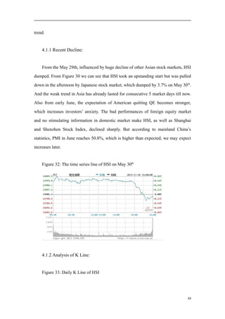 trend.
4.1.1 Recent Decline:
From the May 29th, influenced by huge decline of other Asian stock markets, HSI
dumped. From Figure 30 we can see that HSI took an upstanding start but was pulled
down in the afternoon by Japanese stock market, which dumped by 3.7% on May 30th
.
And the weak trend in Asia has already lasted for consecutive 5 market days till now.
Also from early June, the expectation of American quitting QE becomes stronger,
which increases investors’ anxiety. The bad performances of foreign equity market
and no stimulating information in domestic market make HSI, as well as Shanghai
and Shenzhen Stock Index, declined sharply. But according to mainland China’s
statistics, PMI in June reaches 50.8%, which is higher than expected, we may expect
increases later.
Figure 32: The time series line of HSI on May 30th
4.1.2 Analysis of K Line:
Figure 33: Daily K Line of HSI
44
 