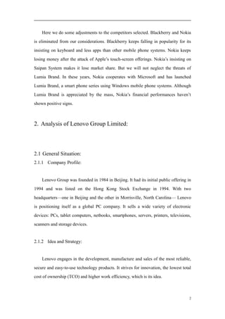 Here we do some adjustments to the competitors selected. Blackberry and Nokia
is eliminated from our considerations. Blackberry keeps falling in popularity for its
insisting on keyboard and less apps than other mobile phone systems. Nokia keeps
losing money after the attack of Apple’s touch-screen offerings. Nokia’s insisting on
Saipan System makes it lose market share. But we will not neglect the threats of
Lumia Brand. In these years, Nokia cooperates with Microsoft and has launched
Lumia Brand, a smart phone series using Windows mobile phone systems. Although
Lumia Brand is appreciated by the mass, Nokia’s financial performances haven’t
shown positive signs.
2. Analysis of Lenovo Group Limited:
2.1 General Situation:
2.1.1 Company Profile:
Lenovo Group was founded in 1984 in Beijing. It had its initial public offering in
1994 and was listed on the Hong Kong Stock Exchange in 1994. With two
headquarters—one in Beijing and the other in Morrisville, North Carolina— Lenovo
is positioning itself as a global PC company. It sells a wide variety of electronic
devices: PCs, tablet computers, netbooks, smartphones, servers, printers, televisions,
scanners and storage devices.
2.1.2 Idea and Strategy:
Lenovo engages in the development, manufacture and sales of the most reliable,
secure and easy-to-use technology products. It strives for innovation, the lowest total
cost of ownership (TCO) and higher work efficiency, which is its idea.
2
 