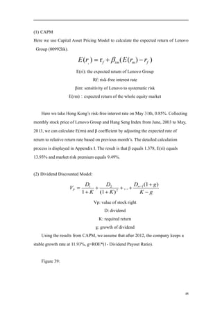 (1) CAPM
Here we use Capital Asset Pricing Model to calculate the expected return of Lenovo
Group (00992hk).
E(ri): the expected return of Lenovo Group
Rf: risk-free interest rate
βim: sensitivity of Lenovo to systematic risk
E(rm)：expected return of the whole equity market
Here we take Hong Kong’s risk-free interest rate on May 31th, 0.85%. Collecting
monthly stock price of Lenovo Group and Hang Seng Index from June, 2003 to May,
2013, we can calculate E(rm) and β coefficient by adjusting the expected rate of
return to relative return rate based on previous month’s. The detailed calculation
process is displayed in Appendix I. The result is that β equals 1.378, E(ri) equals
13.93% and market risk premium equals 9.49%.
(2) Dividend Discounted Model:
Vp: value of stock right
D: dividend
K: required return
g: growth of dividend
Using the results from CAPM, we assume that after 2012, the company keeps a
stable growth rate at 11.93%, g=ROE*(1- Dividend Payout Ratio).
Figure 39:
48
 