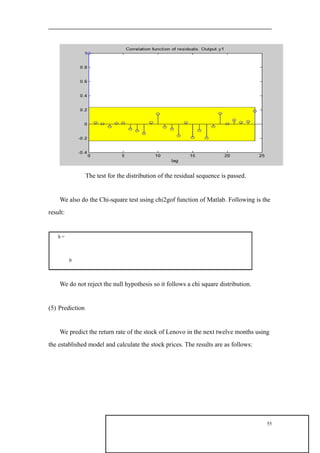 The test for the distribution of the residual sequence is passed.
We also do the Chi-square test using chi2gof function of Matlab. Following is the
result:
h =
0
We do not reject the null hypothesis so it follows a chi square distribution.
(5) Prediction
We predict the return rate of the stock of Lenovo in the next twelve months using
the established model and calculate the stock prices. The results are as follows:
55
 