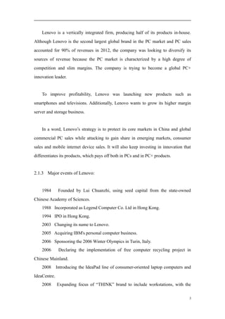 Lenovo is a vertically integrated firm, producing half of its products in-house.
Although Lenovo is the second largest global brand in the PC market and PC sales
accounted for 90% of revenues in 2012, the company was looking to diversify its
sources of revenue because the PC market is characterized by a high degree of
competition and slim margins. The company is trying to become a global PC+
innovation leader.
To improve profitability, Lenovo was launching new products such as
smartphones and televisions. Additionally, Lenovo wants to grow its higher margin
server and storage business.
In a word, Lenovo’s strategy is to protect its core markets in China and global
commercial PC sales while attacking to gain share in emerging markets, consumer
sales and mobile internet device sales. It will also keep investing in innovation that
differentiates its products, which pays off both in PCs and in PC+ products.
2.1.3 Major events of Lenovo:
1984 Founded by Lui Chuanzhi, using seed capital from the state-owned
Chinese Academy of Sciences.
1988 Incorporated as Legend Computer Co. Ltd in Hong Kong.
1994 IPO in Hong Kong.
2003 Changing its name to Lenovo.
2005 Acquiring IBM's personal computer business.
2006 Sponsoring the 2006 Winter Olympics in Turin, Italy.
2006 Declaring the implementation of free computer recycling project in
Chinese Mainland.
2008 Introducing the IdeaPad line of consumer-oriented laptop computers and
IdeaCentre.
2008 Expanding focus of “THINK” brand to include workstations, with the
3
 