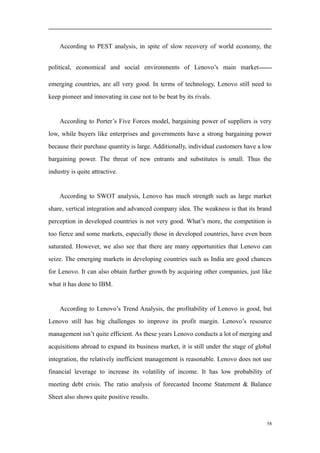 According to PEST analysis, in spite of slow recovery of world economy, the
political, economical and social environments of Lenovo’s main market——
emerging countries, are all very good. In terms of technology, Lenovo still need to
keep pioneer and innovating in case not to be beat by its rivals.
According to Porter’s Five Forces model, bargaining power of suppliers is very
low, while buyers like enterprises and governments have a strong bargaining power
because their purchase quantity is large. Additionally, individual customers have a low
bargaining power. The threat of new entrants and substitutes is small. Thus the
industry is quite attractive.
According to SWOT analysis, Lenovo has much strength such as large market
share, vertical integration and advanced company idea. The weakness is that its brand
perception in developed countries is not very good. What’s more, the competition is
too fierce and some markets, especially those in developed countries, have even been
saturated. However, we also see that there are many opportunities that Lenovo can
seize. The emerging markets in developing countries such as India are good chances
for Lenovo. It can also obtain further growth by acquiring other companies, just like
what it has done to IBM.
According to Lenovo’s Trend Analysis, the profitability of Lenovo is good, but
Lenovo still has big challenges to improve its profit margin. Lenovo’s resource
management isn’t quite efficient. As these years Lenovo conducts a lot of merging and
acquisitions abroad to expand its business market, it is still under the stage of global
integration, the relatively inefficient management is reasonable. Lenovo does not use
financial leverage to increase its volatility of income. It has low probability of
meeting debt crisis. The ratio analysis of forecasted Income Statement & Balance
Sheet also shows quite positive results.
58
 