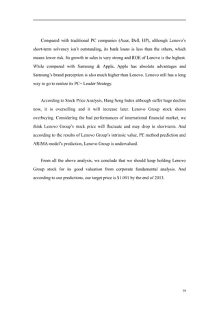Compared with traditional PC companies (Acer, Dell, HP), although Lenovo’s
short-term solvency isn’t outstanding, its bank loans is less than the others, which
means lower risk. Its growth in sales is very strong and ROE of Lenovo is the highest.
While compared with Samsung & Apple, Apple has absolute advantages and
Samsung’s brand perception is also much higher than Lenovo. Lenovo still has a long
way to go to realize its PC+ Leader Strategy.
According to Stock Price Analysis, Hang Seng Index although suffer huge decline
now, it is overselling and it will increase later. Lenovo Group stock shows
overbuying. Considering the bad performances of international financial market, we
think Lenovo Group’s stock price will fluctuate and may drop in short-term. And
according to the results of Lenovo Group’s intrinsic value, PE method prediction and
ARIMA model’s prediction, Lenovo Group is undervalued.
From all the above analysis, we conclude that we should keep holding Lenovo
Group stock for its good valuation from corporate fundamental analysis. And
according to our predictions, our target price is $1.091 by the end of 2013.
59
 