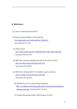 6. Reference:
[1]: Lenovo’s Annual Report 2012/2013
[2]: Macro-economic Database of the People Net
http://hgsj.people.com.cn/index.php?cid=135&tid=62
Accessed on Nov.27, 2013
[3]: Yahoo Finance
http://finance.yahoo.com/q/bc?s=INRUSD=X&t=2y&l=on&z=m&q=l&c
Accessed on Nov.28, 2013
[4]: BBC News: Eurozone unemployment falls for first time since 2011
http://www.bbc.co.uk/news/business-25151974
Accessed on Nov.28,2013
[5]: BBC News: US prices fall 0.1% in October as petrol costs drop
http://www.bbc.co.uk/news/business-25018540
Accessed on Nov.29, 2013
[6]: UKESSAYS.com: Five forces driving competition
http://www.ukessays.com/essays/marketing/five-forces-driving-competition-
marketing-essay.php Accessed on Nov.29, 2013
[7]: Strategic Management Insight: SWOT analysis of Lenovo
60
 