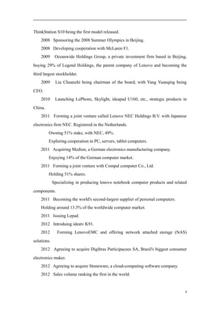 ThinkStation S10 being the first model released.
2008 Sponsoring the 2008 Summer Olympics in Beijing.
2008 Developing cooperation with McLaren F1.
2009 Oceanwide Holdings Group, a private investment firm based in Beijing,
buying 29% of Legend Holdings, the parent company of Lenovo and becoming the
third largest stockholder.
2009 Liu Chuanzhi being chairman of the board, with Yang Yuanqing being
CEO.
2010 Launching LePhone, Skylight, ideapad U160, etc., strategic products in
China.
2011 Forming a joint venture called Lenovo NEC Holdings B.V. with Japanese
electronics firm NEC. Registered in the Netherlands.
Owning 51% stake, with NEC, 49%.
Exploring cooperation in PC, servers, tablet computers.
2011 Acquiring Medion, a German electronics manufacturing company.
Enjoying 14% of the German computer market.
2011 Forming a joint venture with Compal computer Co., Ltd.
Holding 51% shares.
Specializing in producing lenovo notebook computer products and related
components.
2011 Becoming the world's second-largest supplier of personal computers.
Holding around 13.5% of the worldwide computer market.
2011 Issuing Lepad.
2012 Introduing ideatv K91.
2012 Forming LenovoEMC and offering network attached storage (NAS)
solutions.
2012 Agreeing to acquire Digibras Participacoes SA, Brazil's biggest consumer
electronics maker.
2012 Agreeing to acquire Stoneware, a cloud-computing software company.
2012 Sales volume ranking the first in the world.
4
 
