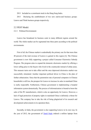 2013 Included as a constituent stock in the Hang Seng Index.
2013 Declaring the establishment of two new end-to-end business groups:
Lenovo and Think business groups respectively.
2.2 PEST Model:
2.2.1 Political Environment:
Lenovo has broadened its business scale to many different regions around the
world. The whole market can be segmented into three parts according to the political
environments.
First of all, the Chinese market is undoubtedly the primary one for that more than
40 percent of the total revenue of Lenovo is gained in this region [1]. The Chinese
government is now fully supporting a project called Consumer Electronics Subsidy
Program. The program aims to expand the domestic electronics market by offering a
lower selling price to the buyers who lived in the countryside instead of urban areas.
This measure turns out to take effect and the once depressed electronics market was
successfully stimulated. Another important political driver in China is the plan of
further urbanization. Since that the penetration rate of personal computers in Chinese
households is still low, the prospect for Lenovo to increase its sales in mainland China
is really respectable. Furthermore, Chinese government is implementing a hospital
information system domestically. The process of informatization is bound to boost the
sales of the PC manufacturers, which is also an opportunity for Lenovo. However, a
lack of legal protection of property rights in mainland China is definitely a threat for
Lenovo. The company has to take the risk of being plagiarized of its research and
development achievements in its operation there.
Secondly, in India, the government is also supporting Lenovo in its own way. In
the year of 2012, the government of Tamil Nadu ordered a million laptops from
5
 
