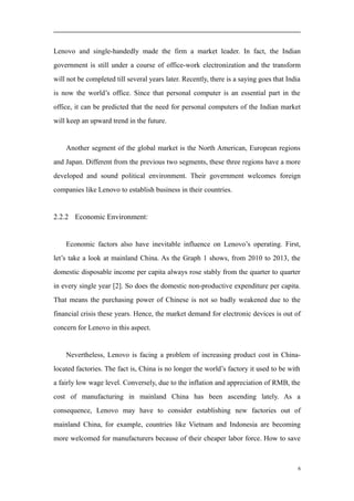Lenovo and single-handedly made the firm a market leader. In fact, the Indian
government is still under a course of office-work electronization and the transform
will not be completed till several years later. Recently, there is a saying goes that India
is now the world’s office. Since that personal computer is an essential part in the
office, it can be predicted that the need for personal computers of the Indian market
will keep an upward trend in the future.
Another segment of the global market is the North American, European regions
and Japan. Different from the previous two segments, these three regions have a more
developed and sound political environment. Their government welcomes foreign
companies like Lenovo to establish business in their countries.
2.2.2 Economic Environment:
Economic factors also have inevitable influence on Lenovo’s operating. First,
let’s take a look at mainland China. As the Graph 1 shows, from 2010 to 2013, the
domestic disposable income per capita always rose stably from the quarter to quarter
in every single year [2]. So does the domestic non-productive expenditure per capita.
That means the purchasing power of Chinese is not so badly weakened due to the
financial crisis these years. Hence, the market demand for electronic devices is out of
concern for Lenovo in this aspect.
Nevertheless, Lenovo is facing a problem of increasing product cost in China-
located factories. The fact is, China is no longer the world’s factory it used to be with
a fairly low wage level. Conversely, due to the inflation and appreciation of RMB, the
cost of manufacturing in mainland China has been ascending lately. As a
consequence, Lenovo may have to consider establishing new factories out of
mainland China, for example, countries like Vietnam and Indonesia are becoming
more welcomed for manufacturers because of their cheaper labor force. How to save
6
 