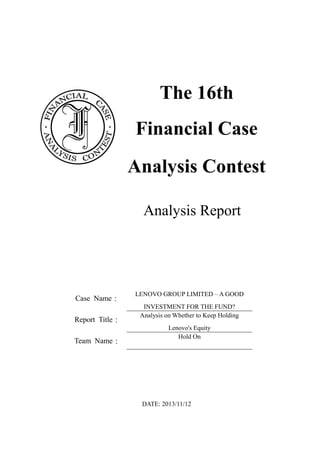 The 16th
Financial Case
Analysis Contest
Analysis Report
Case Name：
LENOVO GROUP LIMITED – A GOOD
INVESTMENT FOR THE FUND?
Report Title：
Analysis on Whether to Keep Holding
Lenovo's Equity
Team Name：
Hold On
DATE: 2013/11/12
 