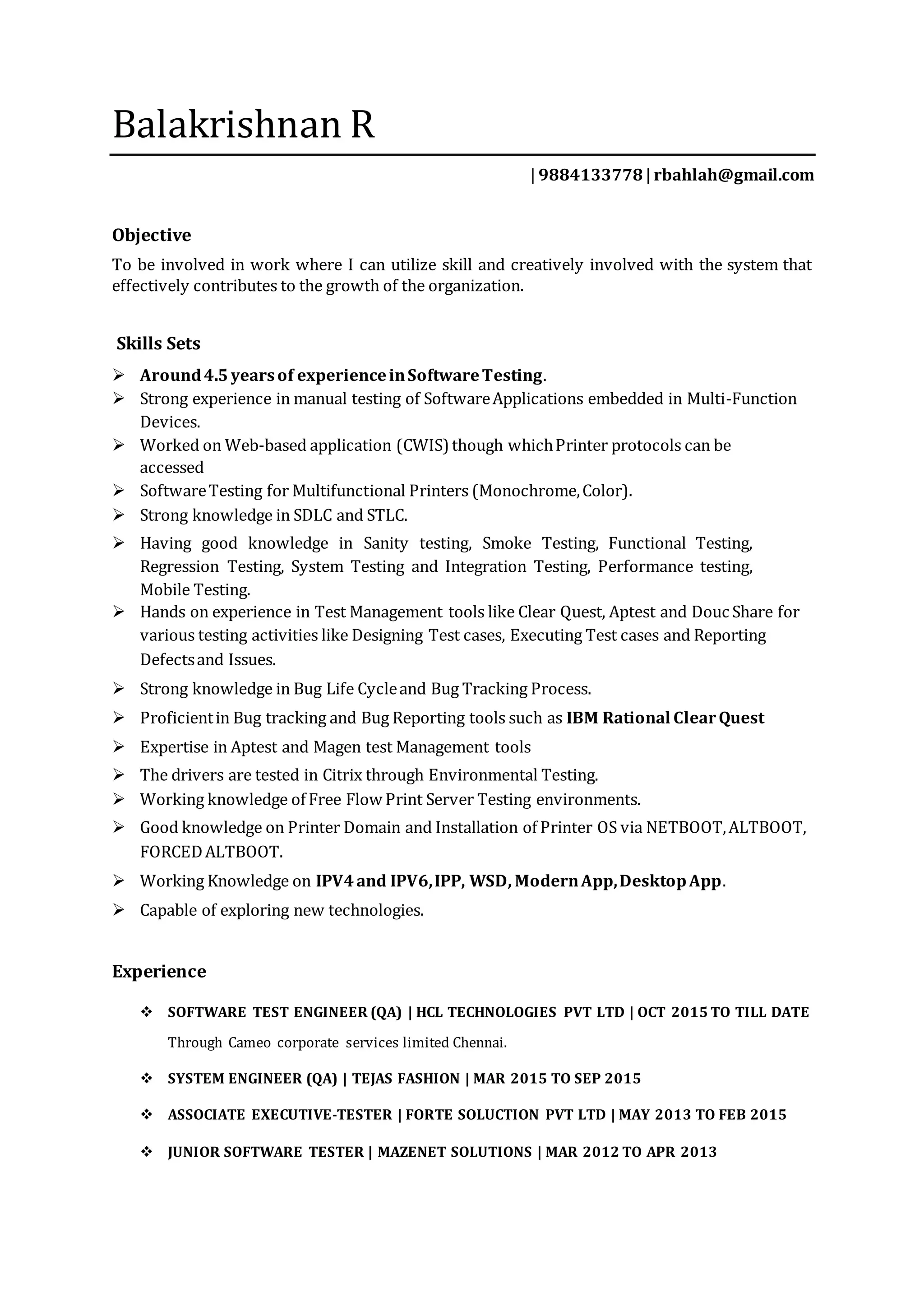 Balakrishnan R
| 9884133778| rbahlah@gmail.com
Objective
To be involved in work where I can utilize skill and creatively involved with the system that
effectively contributes to the growth of the organization.
Skills Sets
 Around4.5 yearsof experienceinSoftwareTesting.
 Strong experience in manual testing of SoftwareApplications embedded in Multi-Function
Devices.
 Worked on Web-based application (CWIS) though whichPrinter protocols can be
accessed
 SoftwareTesting for Multifunctional Printers (Monochrome,Color).
 Strong knowledge in SDLC and STLC.
 Having good knowledge in Sanity testing, Smoke Testing, Functional Testing,
Regression Testing, System Testing and Integration Testing, Performance testing,
Mobile Testing.
 Hands on experience in Test Management tools like Clear Quest, Aptest and Douc Share for
various testing activities like Designing Test cases, Executing Test cases and Reporting
Defectsand Issues.
 Strong knowledge in Bug Life Cycleand Bug Tracking Process.
 Proficientin Bug tracking and Bug Reporting tools such as IBM Rational ClearQuest
 Expertise in Aptest and Magen test Management tools
 The drivers are tested in Citrix through Environmental Testing.
 Working knowledge of Free Flow Print Server Testing environments.
 Good knowledge on Printer Domain and Installation of Printer OS via NETBOOT,ALTBOOT,
FORCEDALTBOOT.
 Working Knowledge on IPV4and IPV6,IPP, WSD, ModernApp,DesktopApp.
 Capable of exploring new technologies.
Experience
 SOFTWARE TEST ENGINEER (QA) | HCL TECHNOLOGIES PVT LTD | OCT 2015 TO TILL DATE
Through Cameo corporate services limited Chennai.
 SYSTEM ENGINEER (QA) | TEJAS FASHION | MAR 2015 TO SEP 2015
 ASSOCIATE EXECUTIVE-TESTER | FORTE SOLUCTION PVT LTD | MAY 2013 TO FEB 2015
 JUNIOR SOFTWARE TESTER | MAZENET SOLUTIONS | MAR 2012 TO APR 2013
 