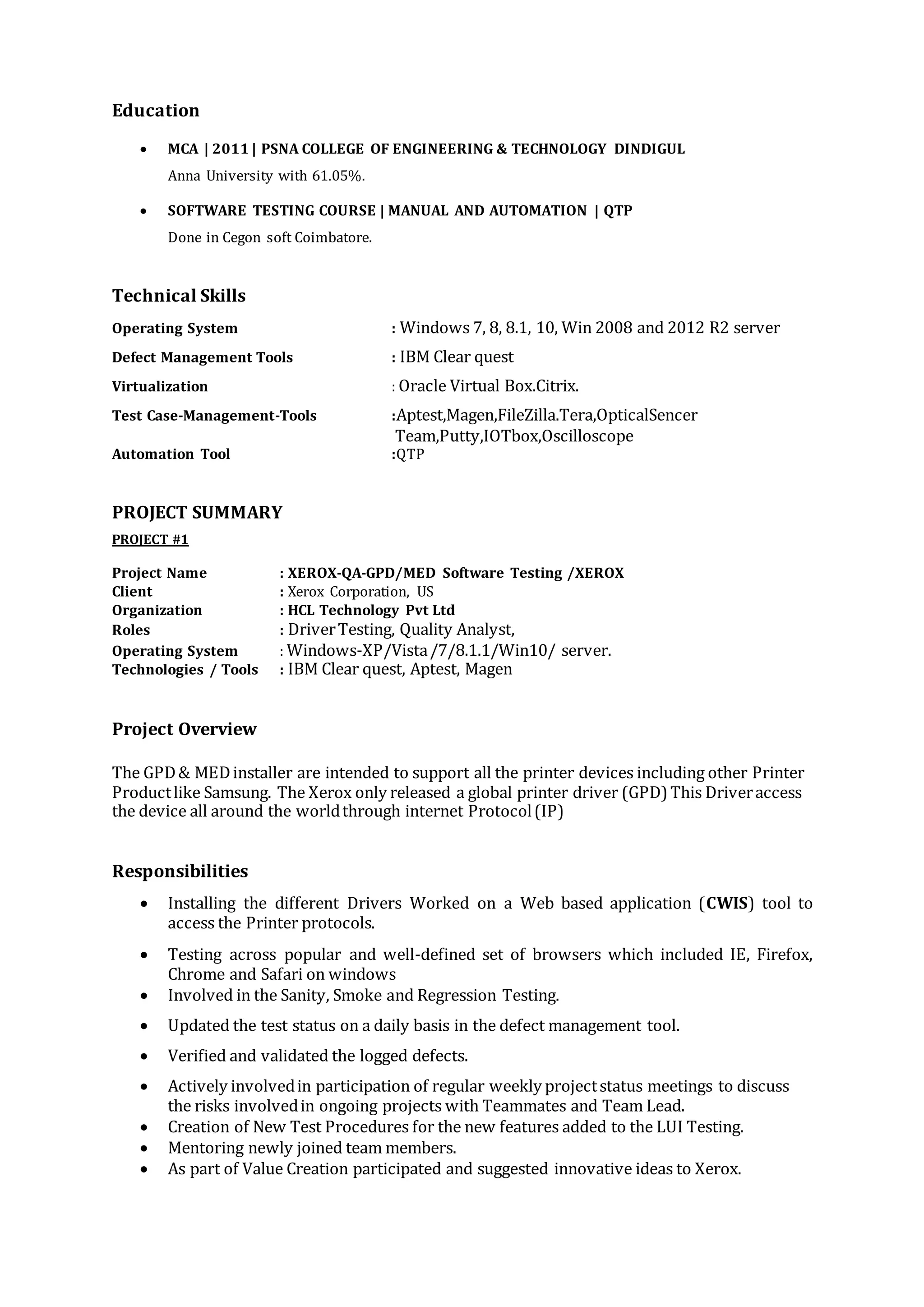 Education
 MCA | 2011 | PSNA COLLEGE OF ENGINEERING & TECHNOLOGY DINDIGUL
Anna University with 61.05%.
 SOFTWARE TESTING COURSE | MANUAL AND AUTOMATION | QTP
Done in Cegon soft Coimbatore.
Technical Skills
Operating System : Windows 7, 8, 8.1, 10, Win 2008 and 2012 R2 server
Defect Management Tools : IBM Clear quest
Virtualization : Oracle Virtual Box.Citrix.
Test Case-Management-Tools :Aptest,Magen,FileZilla.Tera,OpticalSencer
Team,Putty,IOTbox,Oscilloscope
Automation Tool :QTP
PROJECT SUMMARY
PROJECT #1
Project Name : XEROX-QA-GPD/MED Software Testing /XEROX
Client : Xerox Corporation, US
Organization : HCL Technology Pvt Ltd
Roles : DriverTesting, Quality Analyst,
Operating System : Windows-XP/Vista/7/8.1.1/Win10/ server.
Technologies / Tools : IBM Clear quest, Aptest, Magen
Project Overview
The GPD& MEDinstaller are intended to support all the printer devices including other Printer
Productlike Samsung. The Xerox only released a global printer driver (GPD) This Driveraccess
the device all around the worldthrough internet Protocol(IP)
Responsibilities
 Installing the different Drivers Worked on a Web based application (CWIS) tool to
access the Printer protocols.
 Testing across popular and well-defined set of browsers which included IE, Firefox,
Chrome and Safari on windows
 Involved in the Sanity, Smoke and Regression Testing.
 Updated the test status on a daily basis in the defect management tool.
 Verified and validated the logged defects.
 Actively involvedin participation of regular weekly projectstatus meetings to discuss
the risks involvedin ongoing projects with Teammates and Team Lead.
 Creation of New Test Procedures for the new features added to the LUI Testing.
 Mentoring newly joined team members.
 As part of Value Creation participated and suggested innovative ideas to Xerox.
 