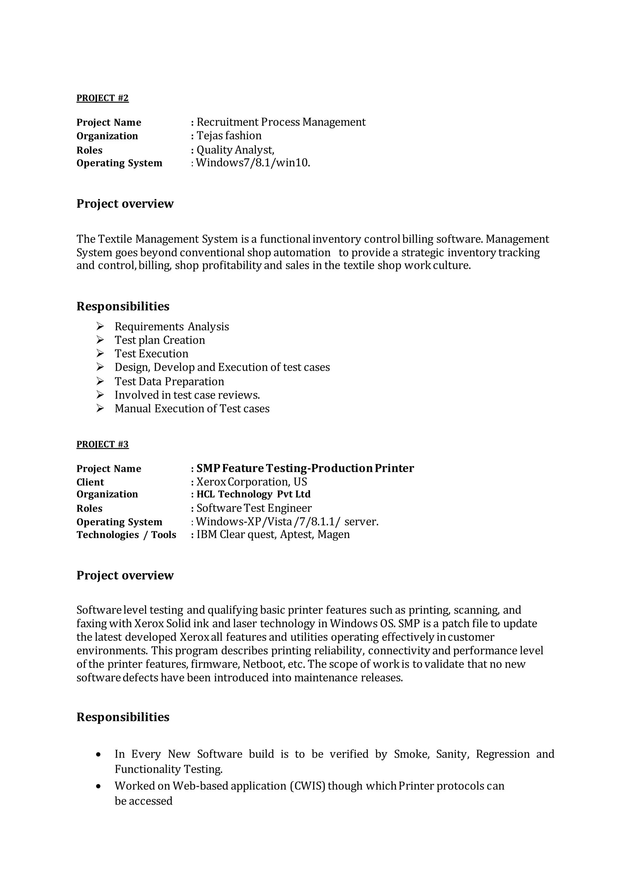 PROJECT #2
Project Name : Recruitment Process Management
Organization : Tejas fashion
Roles : Quality Analyst,
Operating System : Windows7/8.1/win10.
Project overview
The Textile Management System is a functionalinventory controlbilling software. Management
System goes beyond conventional shop automation to provide a strategic inventory tracking
and control,billing, shop profitability and sales in the textile shop workculture.
Responsibilities
 Requirements Analysis
 Test plan Creation
 Test Execution
 Design, Develop and Execution of test cases
 Test Data Preparation
 Involved in test case reviews.
 Manual Execution of Test cases
PROJECT #3
Project Name : SMPFeatureTesting-ProductionPrinter
Client : XeroxCorporation, US
Organization : HCL Technology Pvt Ltd
Roles : SoftwareTest Engineer
Operating System : Windows-XP/Vista/7/8.1.1/ server.
Technologies / Tools : IBM Clear quest, Aptest, Magen
Project overview
Softwarelevel testing and qualifying basic printer features such as printing, scanning, and
faxing with Xerox Solid ink and laser technology in Windows OS. SMP is a patch file to update
the latest developed Xeroxall features and utilities operating effectively incustomer
environments. This program describes printing reliability, connectivity and performance level
of the printer features, firmware, Netboot, etc. The scope of workis tovalidate that no new
softwaredefects have been introduced into maintenance releases.
Responsibilities
 In Every New Software build is to be verified by Smoke, Sanity, Regression and
Functionality Testing.
 Worked on Web-based application (CWIS) though whichPrinter protocols can
be accessed
 