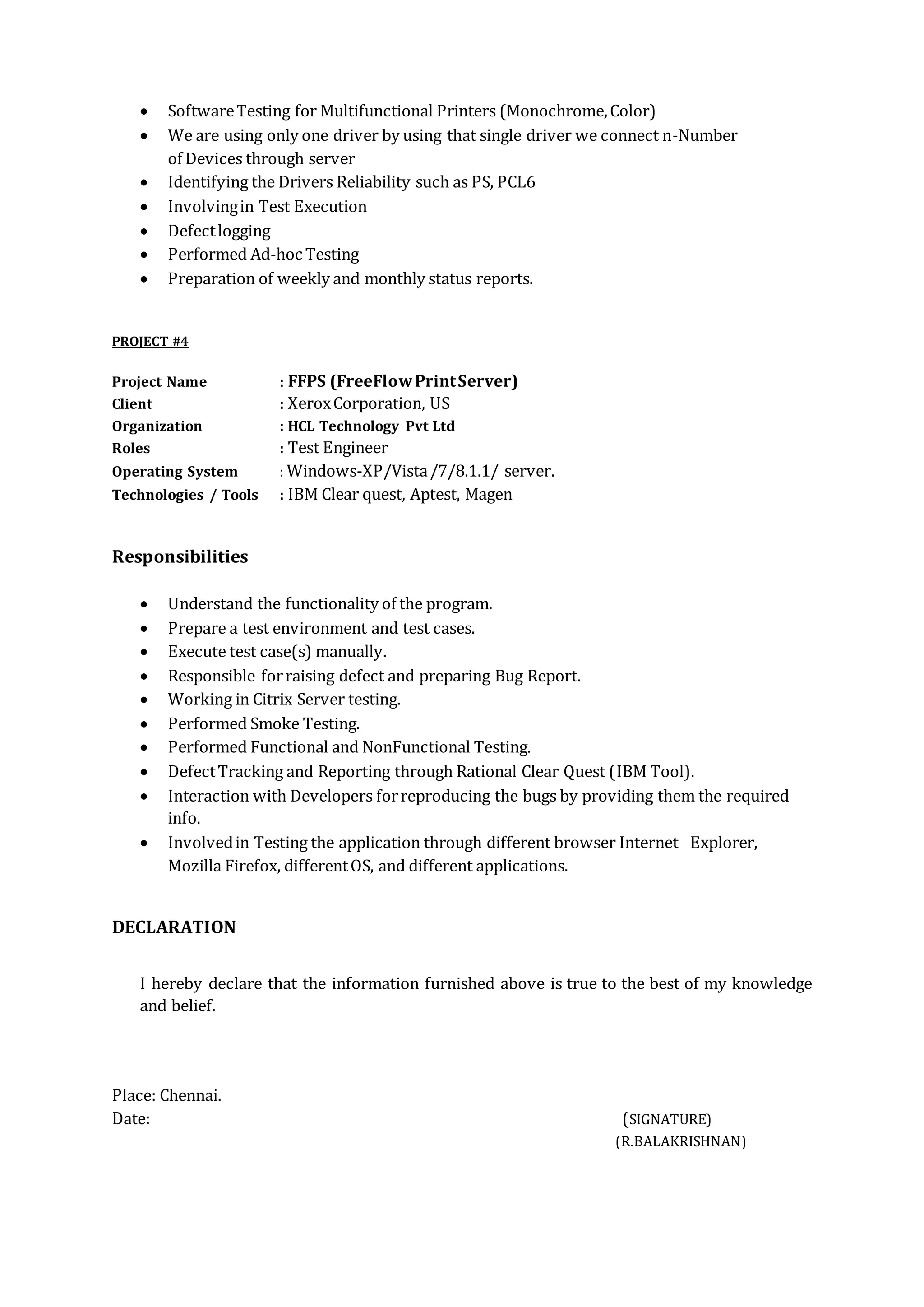  SoftwareTesting for Multifunctional Printers (Monochrome,Color)
 We are using only one driver by using that single driver we connect n-Number
of Devices through server
 Identifying the Drivers Reliability such as PS, PCL6
 Involvingin Test Execution
 Defectlogging
 Performed Ad-hoc Testing
 Preparation of weekly and monthly status reports.
PROJECT #4
Project Name : FFPS (FreeFlowPrintServer)
Client : XeroxCorporation, US
Organization : HCL Technology Pvt Ltd
Roles : Test Engineer
Operating System : Windows-XP/Vista/7/8.1.1/ server.
Technologies / Tools : IBM Clear quest, Aptest, Magen
Responsibilities
 Understand the functionality of the program.
 Prepare a test environment and test cases.
 Execute test case(s) manually.
 Responsible forraising defect and preparing Bug Report.
 Working in Citrix Server testing.
 Performed Smoke Testing.
 Performed Functional and NonFunctional Testing.
 DefectTracking and Reporting through Rational Clear Quest (IBM Tool).
 Interaction with Developers forreproducing the bugs by providing them the required
info.
 Involvedin Testing the application through different browser Internet Explorer,
Mozilla Firefox, differentOS, and different applications.
DECLARATION
I hereby declare that the information furnished above is true to the best of my knowledge
and belief.
Place: Chennai.
Date: (SIGNATURE)
(R.BALAKRISHNAN)
 