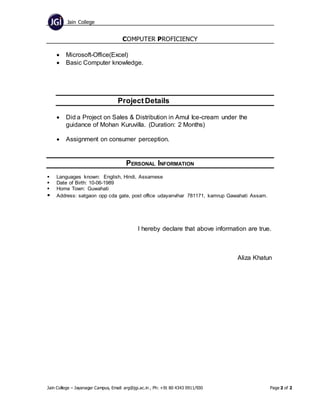 Jain College
Jain College – Jayanagar Campus, Email: arg@jgi.ac.in , Ph: +91 80 4343 0911/930 Page 2 of 2
COMPUTER PROFICIENCY
 Microsoft-Office(Excel)
 Basic Computer knowledge.
ProjectDetails
 Did a Project on Sales & Distribution in Amul Ice-cream under the
guidance of Mohan Kuruvilla. (Duration: 2 Months)
 Assignment on consumer perception.
PERSONAL INFORMATION
 Languages known: English, Hindi, Assamese
 Date of Birth: 10-06-1989
 Home Town: Guwahati
 Address: satgaon opp cda gate, post office udayanvihar 781171, kamrup Gawahati Assam.
I hereby declare that above information are true.
Aliza Khatun
 