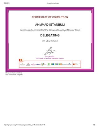 5/24/2015 Completion certificate
http://ihg.myhmm.org/hmm/delegating/completion_certificate.html?path=off 1/2
CERTIFICATE OF COMPLETION
AHMMAD ISTANBULI
successfully completed the Harvard ManageMentor topic
DELEGATING
on 05/24/2015
Pre­assessment: complete
Post­assessment: complete
 