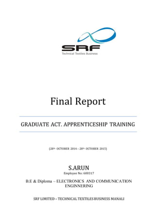 Final Report
GRADUATE ACT. APPRENTICESHIP TRAINING
(28Th OCTOBER 2014 – 28Th OCTOBER 2015)
S.ARUN
Employee No: 600317
B.E & Diploma – ELECTRONICS AND COMMUNICATION
ENGINNERING
SRF LIMITED – TECHNICALTEXTILESBUSINESS MANALI
 