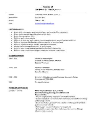 Resume of
RICHARD M. FISHER, Pharm D
Address 22 ColwynStreet, Wishart,QLD4122
Home Phone (07) 3219 4762
Mobile 0490 013 944
Email richardfisher@hotmail.com
PERSONAL QUALITIES
 Strong skills in computer systems and software and general office equipment
 Strong business and analytical problem solving skills.
 Strong communications skills.
 Ability to work independently.
 Ability to develop and apply creative, innovative solutions to address business problems.
 Ability to understand and apply regulations applying to functional area.
 Ability to collaborate across multiple organization structures.
 Support staff training and incentives for performance
 Ability to build strong working teams and professional relationships
 Ability to meet targets, meet budgets and exceed customer expectations
FURTHER EDUCATION
1996 – 2000 Universityof Washington
School of Pharmacy, Seattle,WA 98195
Doctor of Pharmacy
1992 – 1996 Universityof Nevada
College of ArtsandScience, RenoNV 89557
Bachelorof Science
1990 – 1991 Universityof Alaska,Anchorage/Anchorage CommunityCollege
Anchorage,AK99508-8038
1985 Prerequisiteclasses
PROFESSIONALEXPERIENCE
April 2012 - current Mater Hospital, Brisbane QLD (Australia)
SeniorHematology/OncologyClinical Pharmacist
Responsible for:
-Prepare aseptic/extrmppreparationforI.V administration
- Screen,dose adjustandmonitorall chemotherapy protocolsforhematology
and oncologypatients
- Enter, manufacture, process thencheckall chemotherapyordersforboth
publicandprivate patients
- Follow uppre andpostmedicationsfor outpatients
- Evaluate the responserate of chemotherapyandrecommenddosage
adjustmentsasnecessary
 
