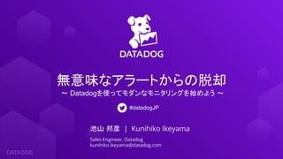 池山 邦彦 | Kunihiko Ikeyama
Sales Engineer, Datadog
kunihiko.ikeyama@datadog.com
無意味なアラートからの脱却
〜 Datadogを使ってモダンなモニタリングを始めよう 〜
#datadogJP
 
