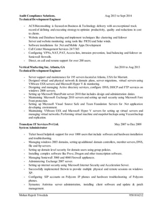 Mohan Rajesh Trivedula 9581816212
Audit Compliance Solutions. Aug 2013 to Sept 2014
Technical Development Engineer
- ACS Bizconsulting is focused on Business & Technology delivery with an exceptional track
record of defining and executing strategy to optimize productivity, quality and reductions in cost
to clients.
- Website and Database hosting and implement techniques like clustering and failover
Server and website monitoring using tools like PRTGand Solar winds.
- Software installations for .Net and Mobile Apps Development
- Call Center Management Services 24/7/365
- Configuring VPNs,NAT,PAT,Access lists, intrusion prevention, load balancing and failover on
Sonicwall firewalls.
- Direct, on call and remote support for over 200 users.
Vertical Marketing Inc, Atlanta, GA Jan 2010 to Aug 2013
Technical Development Engineer
- Server support and maintenance for 195 servers located at Atlanta, USA for Marriott.
- Designed virtual and physical network & domain plans, server migrations, virtual servers using
VMware ESX servers and Microsoft Hyper V & monitoring.
- Designing and managing Active directory services, configure DNS, DHCP and FTP services on
windows 2008 servers.
- Setting up Microsoft SharePoint server 2010 that includes design and administration duties.
- Maintaining Microsoft Exchange 2010 servers and setting up mail security using Microsoft Fore
Front protection.
- Setting up Microsoft Visual Source Safe and Team Foundation Servers for .Net application
developing environment.
- Maintaining VMware ESX and Microsoft Hyper V servers for setting up virtual servers and
managing virtual networks.Performing virtual machine and snapshot backups using Veeambackup
and replication.
Transdyne IT Services Pvt Ltd. May 2007 to Dec 2009
System Administrator
- Ticket based helpdesk support for over 1000 users that include software and hardware installation
and troubleshooting.
- Managing windows 2003 domains, setting up additional domain controllers, member servers,DNS,
file and ftp servers.
- Setting up domain level security for domain users using group policies.
- Installing complex software like Pro-e, Dragon and other transcription software.
- Managing Sonicwall 3060 and 4060 Firewall appliances.
- Administering Exchange 2007 server.
- Setting up internet security using Microsoft Internet Security and Acceleration Server.
- Successfully implemented Betwin to provide multiple physical and remote sessions on windows
XP.
- Configuring SIP accounts on Polycom IP phones and hardware troubleshooting of Polycom
phones.
- Symantec Antivirus server administration, installing client software and update & patch
management.
 