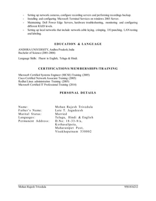 Mohan Rajesh Trivedula 9581816212
- Setting up network cameras, configure recording servers and performing recordings backup.
- Installing and configuring Microsoft Terminal Services on windows 2003 Server.
- Maintaining Dell Power Edge Servers, hardware troubleshooting, monitoring and configuring
different RAID levels.
- Setting up local networks that include network cable laying, crimping, I/O punching, LAN testing
and labeling.
ED UCATION & LAN GUAGE
ANDHRA UNIVERSITY,Andhra Pradesh,India
Bachelor of Science (2001-2004)
Language Skills: Fluent in English, Telugu & Hindi.
CER TIFICATION S/M EM BER SHIPS /TR A IN IN G
Microsoft Certified Systems Engineer (MCSE) Training (2005)
Cisco Certified Network Associate Training (2005)
Redhat Linux administration Training (2005)
Microsoft Certified IT Professional Training (2014)
PER SON AL D ETAILS
N ame: Mohan Rajesh Trivedula
Father’s N ame: Late T. Jagadeesh
Marital Status: Married
Languages : Telugu, Hindi & Englis h
Permanent Address: D.N o: 18- 33- 8/a,
K othasalipeta,
Maharanipet Post,
Visakhapatna m 530002
 