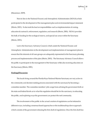 Gaffney 10
(Sleaseman, 2009).
Next in line is the National Oceanic and Atmospheric Administration (NOAA) which
participated in the development of the management plan and environmental impact statement
(Morin, 2001). It also took the lead on responsibilities such as implementation of zoning,
education & outreach, enforcement, regulation,and research (Morin, 2001). NOAA provides
the bulk of funding for the ecological reserve, and special use areas within the Sanctuary
(Morin, 2001).
Last is the Sanctuary Advisory Council, which assists the National Oceanic and
Atmospheric Administration in the development and implementation of management plans to
ensure that the interests of all user groups are adequately represented in the Sanctuary planning
process and implementation of the plan (Morin, 2001). The Sanctuary Advisory Council allows
the public to participate in the management of the Sanctuary while also receiving education on
the Sanctuary (Morin, 2001).
Findings/Discussion
The locals living around the Florida Keys National Marine Sanctuary are very active in
the community and decision making process associated with the sanctuary by becoming a
committee member. The committee members’ jobs range from advising the government both at
the state and federal levels as to what the regulation should be for the sanctuary, to educating
the public, and exploring ways the government can protect the reef community.
The involvement of the public in the actual creation of regulations can be initiated in
different ways, including consensus based approaches or the traditional top-down approach
which consists of the government releasing the first draft of regulations. Once the first draft has
 