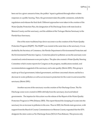 Gaffney 11
been out for a given amount of time, the publics’ input is gathered through either written
responses or a public hearing. Then, the government takes the public comments, redrafts the
regulations and releases the final draft. Different approaches were taken in the creation of the
Water Quality Protection Plan, the designation of No Discharge Zones with state lands in
Monroe County and the sanctuary, and the addition of the Tortugas Marine Sanctuary to the
Florida Keys Sanctuary.
One of the more traditional top-down successes was the creation of the Water Quality
Protection Program (WQPP). The WQPP was created atthe same time as the sanctuary. It was
drafted by the Secretary of Commerce, the Florida Department of Environmental Protection and
the Environmental Protection Agency. Correction plans for pollution across the sanctuary were
created and control measures were put in place. The plan also created a Water Quality Steering
Committee which creates reports for Congress on the progress, modifications needed, and
recommendations suggested of the sanctuary and water quality (Morin 2001).This group is
made up of local government, federal government, and three concerned citizens and led to a
decrease in water pollution as well as an increase in protection for the water in and around the
sanctuary (Morin 2001).
Another success of the sanctuary was the creation of No-Discharge Zones. The No
Discharge zones were created in 2002 with help from the sanctuary,local and federal
governments. The impetus for this action was the release of the Report of the Water Quality
Protection Program in 1996 (Delaney 2003). This report blamed the dumping of wastes into the
sanctuary for an increase in pollution in the area. Thus in 2002, the Florida state governor, with
support from the Board of County Commissioners in Monroe County requested that the EPA
designate the state waters as No-Discharge Zones (NOAA Press Release). This process only
 