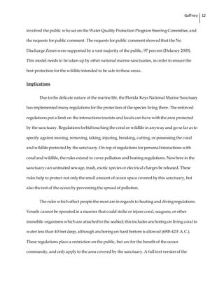 Gaffney 12
involved the public who sat on the Water Quality Protection Program Steering Committee,and
the requests for public comment. The requests for public comment showed that the No
Discharge Zones were supported by a vast majority of the public, 97 percent (Delaney 2003).
This model needs to be taken up by other national marine sanctuaries, in order to ensure the
best protection for the wildlife intended to be safe in these areas.
Implications
Due to the delicate nature of the marine life, the Florida Keys National Marine Sanctuary
has implemented many regulations for the protection of the species living there. The enforced
regulations put a limit on the interactions tourists and locals can have with the area protected
by the sanctuary. Regulations forbid touching the coral or wildlife in anyway and go so far as to
specify against moving, removing, taking, injuring, breaking, cutting, or possessing the coral
and wildlife protected by the sanctuary. On top of regulations for personal interactions with
coral and wildlife, the rules extend to cover pollution and boating regulations. Nowhere in the
sanctuary can untreated sewage, trash, exotic species or electrical charges be released. These
rules help to protect not only the small amount of ocean space covered by this sanctuary, but
also the rest of the ocean by preventing the spread of pollution.
The rules which effect people the most are in regards to boating and diving regulations.
Vessels cannot be operated in a manner that could strike or injure coral, seagrass, or other
immobile organisms which are attached to the seabed; this includes anchoring on living coral in
water less than 40 feet deep, although anchoring on hard bottom is allowed (68B-42 F.A.C.).
These regulations place a restriction on the public, but are for the benefit of the ocean
community, and only apply to the area covered by the sanctuary. A full text version of the
 