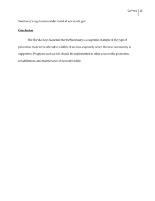 Gaffney 13
Sanctuary’s regulations can be found at www.ecfr.gov.
Conclusion
The Florida Keys National Marine Sanctuary is a supreme example of the type of
protection that can be offered to wildlife of an area, especially when the local community is
supportive. Programs such as this should be implemented in other areas to the protection,
rehabilitation, and maintenance of natural wildlife.
 