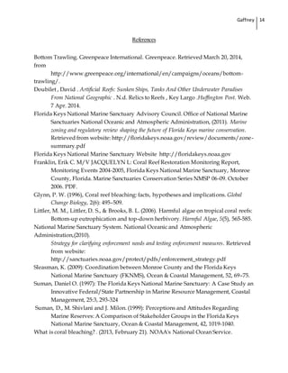 Gaffney 14
References
Bottom Trawling. Greenpeace International. Greenpeace. Retrieved March 20, 2014,
from
http://www.greenpeace.org/international/en/campaigns/oceans/bottom-
trawling/.
Doubilet , David . Artificial Reefs: Sunken Ships, Tanks And Other Underwater Paradises
From National Geographic . N.d. Relics to Reefs , Key Largo .Huffington Post. Web.
7 Apr. 2014.
Florida Keys National Marine Sanctuary Advisory Council. Office of National Marine
Sanctuaries National Oceanic and Atmospheric Administration, (2011). Marine
zoning and regulatory review shaping the future of Florida Keys marine conservation.
Retrieved from website: http://floridakeys.noaa.gov/review/documents/zone-
summary.pdf
Florida Keys National Marine Sanctuary Website http://floridakeys.noaa.gov
Franklin, Erik C. M/V JACQUELYN L: Coral Reef Restoration Monitoring Report,
Monitoring Events 2004-2005, Florida Keys National Marine Sanctuary, Monroe
County, Florida. Marine Sanctuaries Conservation Series NMSP 06-09. October
2006. PDF.
Glynn, P. W. (1996), Coral reef bleaching: facts, hypotheses and implications. Global
Change Biology, 2(6): 495–509.
Littler, M. M., Littler, D. S., & Brooks, B. L. (2006). Harmful algae on tropical coral reefs:
Bottom-up eutrophication and top-down herbivory. Harmful Algae, 5(5), 565-585.
National Marine Sanctuary System. National Oceanic and Atmospheric
Administration,(2010).
Strategy for clarifying enforcement needs and testing enforcement measures. Retrieved
from website:
http://sanctuaries.noaa.gov/protect/pdfs/enforcement_strategy.pdf
Sleasman, K. (2009): Coordination between Monroe County and the Florida Keys
National Marine Sanctuary (FKNMS), Ocean & Coastal Management, 52, 69–75.
Suman, Daniel O. (1997): The Florida Keys National Marine Sanctuary: A Case Study an
Innovative Federal/State Partnership in Marine Resource Management, Coastal
Management, 25:3, 293-324
Suman, D., M. Shivlani and J. Milon. (1999): Perceptions and Attitudes Regarding
Marine Reserves: A Comparison of Stakeholder Groups in the Florida Keys
National Marine Sanctuary, Ocean & Coastal Management, 42, 1019-1040.
What is coral bleaching? . (2013, February 21). NOAA's National Ocean Service.
 