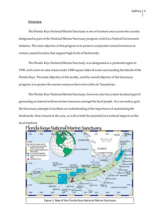 Gaffney 5
Overview
The Florida Keys National Marine Sanctuary is one of fourteen areas across the country
designated as part of the National Marine Sanctuary program,which is a Federal Government
initiative. The main objective of this program is to preserve and protect natural resources in
certain coastal locations that support high levels of biodiversity.
The Florida Keys National Marine Sanctuary was designated as a protected region in
1990, and covers an area of just under 3,000 square miles of water surrounding the islands of the
Florida Keys. The main objective of this facility, and the overall objective of the Sanctuary
program, is to protect the marine resources that exist within its’ boundaries.
The Florida Keys National Marine Sanctuary, however,also has a more localized goal of
generating an interest in those marine resources amongst the local people. As a secondary goal,
the Sanctuary attempts to facilitate an understanding of the importance of maintaining the
biodiversity that is found in the area, as well as both the potential and realized impacts on the
local residents.
Figure 1. Map of the Florida Keys National Marine Sanctuary
 