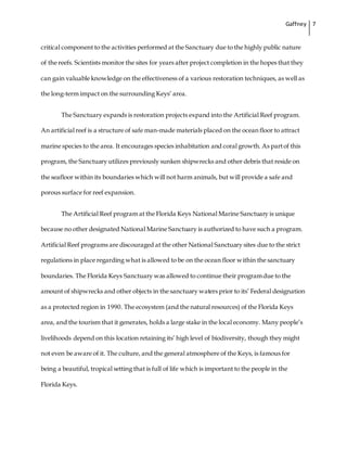 Gaffney 7
critical component to the activities performed at the Sanctuary due to the highly public nature
of the reefs. Scientists monitor the sites for years after project completion in the hopes that they
can gain valuable knowledge on the effectiveness of a various restoration techniques, as well as
the long-term impact on the surrounding Keys’ area.
The Sanctuary expands is restoration projects expand into the Artificial Reef program.
An artificial reef is a structure of safe man-made materials placed on the ocean floor to attract
marine species to the area. It encourages species inhabitation and coral growth. As partof this
program, the Sanctuary utilizes previously sunken shipwrecks and other debris that reside on
the seafloor within its boundaries which will not harm animals, but will provide a safe and
porous surface for reef expansion.
The Artificial Reef program at the Florida Keys National Marine Sanctuary is unique
because no other designated National Marine Sanctuary is authorized to have such a program.
Artificial Reef programs are discouraged at the other National Sanctuary sites due to the strict
regulations in place regarding what is allowed to be on the ocean floor within the sanctuary
boundaries. The Florida Keys Sanctuary was allowed to continue their programdue to the
amount of shipwrecks and other objects in the sanctuary waters prior to its’ Federal designation
as a protected region in 1990. The ecosystem (and the natural resources) of the Florida Keys
area, and the tourism that it generates, holds a large stake in the local economy. Many people’s
livelihoods depend on this location retaining its’ high level of biodiversity, though they might
not even be aware of it. The culture, and the general atmosphere of the Keys, is famous for
being a beautiful, tropical setting that is full of life which is important to the people in the
Florida Keys.
 