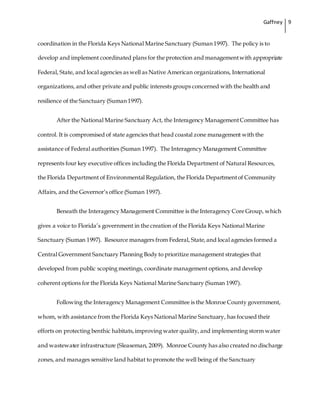 Gaffney 9
coordination in the Florida Keys National Marine Sanctuary (Suman 1997). The policy is to
develop and implement coordinated plans for the protection and managementwith appropriate
Federal, State, and local agencies as well as Native American organizations, International
organizations, and other private and public interests groups concerned with the health and
resilience of the Sanctuary (Suman 1997).
After the National Marine Sanctuary Act, the Interagency ManagementCommittee has
control. It is compromised of state agencies that head coastal zone management with the
assistance of Federal authorities (Suman 1997). The Interagency Management Committee
represents four key executive offices including the Florida Department of Natural Resources,
the Florida Department of Environmental Regulation, the Florida Departmentof Community
Affairs, and the Governor’s office (Suman 1997).
Beneath the Interagency Management Committee is the Interagency Core Group, which
gives a voice to Florida’s government in the creation of the Florida Keys National Marine
Sanctuary (Suman 1997). Resource managers from Federal, State,and local agencies formed a
Central Government Sanctuary Planning Body to prioritize management strategies that
developed from public scoping meetings, coordinate management options, and develop
coherent options for the Florida Keys National Marine Sanctuary (Suman 1997).
Following the Interagency Management Committee is the Monroe County government,
whom, with assistance from the Florida Keys National Marine Sanctuary, has focused their
efforts on protecting benthic habitats,improving water quality, and implementing storm water
and wastewater infrastructure (Sleaseman, 2009). Monroe County has also created no discharge
zones, and manages sensitive land habitat to promote the well being of the Sanctuary
 