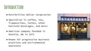 Introduction
● Multibillion dollar corporation
● Specialize in coffee, tea,
frappuccinos, lattes, other
hot/cold beverages, and more!
● American company founded in
Seattle, WA in 1971
● Known for progressive business
practices and environmental
awareness
 
