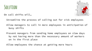 Solution
On call shifts will…
Streamline the process of calling out for sick employees
Allow managers to call in more employees in anticipation of
busy shifts
Prevent managers from sending home employees on slow days
by not having more than the necessary amount of workers
on in the first place
Allow employees the chance at getting more hours
 