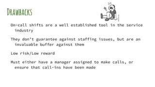 Drawbacks
On-call shifts are a well established tool in the service
industry
They don’t guarantee against staffing issues, but are an
invaluable buffer against them
Low risk/Low reward
Must either have a manager assigned to make calls, or
ensure that call-ins have been made
 