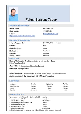 Fahmi Bassam Jaber
CONTACT INFORMATION
Mobile Phone: +972599105558
Home phone: +97222981311
E-Mail:
https://www.facebook.com/fahmi.jaber
fahmi.jaber@yahoo.com
PERSONAL INFORMATION
Date & Place of Birth: 6th JUNE, 1987 - Jerusalem
Gender: Male
Marital Status: Single
Nationality: Palestinian
Resident:
Driving License:
Palestine
Available
EDUCATION
Name of University: The Hashemite University; Jordan - Zarqa
http://www.hu.edu.jo
Major : BSc in Management Information Systems
Cumulative Average : PASS
High school name : Al- Hashimeyyah secondary school for boys; Palestine – Rammallah
Grades average at the high school: 80.0 (Scientific Section)
LANGUAGES
Language Reading Speaking Writing
Arabic (Native) Excellent Excellent Excellent
English
Espanola
Excellent
Acceptable
Good
Basics
Excellent
Basics
COMPUTER SKILLS
1.programming with Microsoft robotic studio 1.5 (basics)
2.programminng with c# basics
3.microsoft Visio 2003 intermediate
4.programming with visual basic.net basics
5.programming with java basics
6.web design with html basics
7.programming with c++ intermediate
8. Excellent Command of Computer (word, Excel, Power point, Access & Internet).
 
