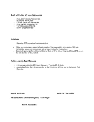 Dealt with below UK based companies
- PAUL SMITH GROUP HOLDINGS
- RENTOKIL INITIAL PLC
- KREAB GAVIN ANDERSON AB
- I B M UNITED KINGDOM LTD
- TOTE BOOKMAKERS LTD
- DAIRY CREST LIMITED
Initiatives
Managing ORT (operational readiness testing)
• All the new products are tested before it goes live. The responsibility of the testing PSO is to
highlight the issues and to coordinate with all stake holders for the solutions.
• Coordinating among different Internal/External Dept. of BT to deliver the project/Circuit/CPE as per
the date decided for the product.
Achievement in Tech Mahindra
• 8 times Appreciated by BT Project Managers / Team by BT -E Cards
• Awarded as Rising Star, 4times awarded as Start Performer & 1 time part on the back in Tech
Mahindra.
Hewitt Associate. From OCT’08–Feb’09
HR consultants (Daimler Chrysler)- Team Player
Hewitt Associates
 