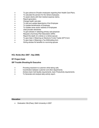 • To give advice to Chrysler employees regarding their Health Care Plans.
• To calculate the pension for the retired employees.
• To assist clients with their medical expense claims.
• Report generation.
• Change health care plan
• To Add and update dependents of the Employee
• To Update beneficiaries of Employee
• To Update name and/or address of Employees
• View provider directories
• To give advises in selecting primary care physician
• Request a Summary Plan Description (SPD)
• Report the death of a retiree or a retiree spouse
• To give help in Obtaining an Electronic Funds Trasfer (EFT) form
• To give help in Obtaining a Tax Withholding form
• Giving advises for benefits to a surviving spouse
HCL Noida (Nov 2007 - Sep 2008)
BT Project Gold
ISP Trouble Shooting-Sr Executive
• Providing resolution to customer while taking calls.
• Coordination between customer and other departments.
• Achieve team Call Quality requirements, team Productivity requirements.
• To Generate and analyze daily activity report.
Education
• Graduation: BA-(Pass), Delhi University in 2007
 