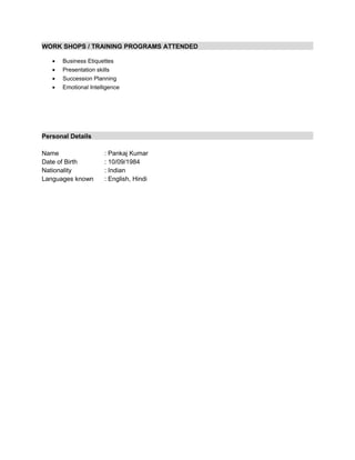 WORK SHOPS / TRAINING PROGRAMS ATTENDED
• Business Etiquettes
• Presentation skills
• Succession Planning
• Emotional Intelligence
Personal Details
Name : Pankaj Kumar
Date of Birth : 10/09/1984
Nationality : Indian
Languages known : English, Hindi
 