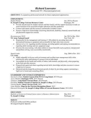 Richard Laureano
Brentwood, NY | r4laureano@gmail.com
OBJECTIVE: To expand my professional network for future employment opportunities.
EMPLOYMENT:
Student Worker Oct. 2014 to Present
St. Joseph’s College Veterans Resource Center Patchogue, NY
 Provide and advocate for student veterans and their family with the support necessary to make an
easier transition to be successful at higher education and after graduation
 Connect individuals with the resources and benefits available to them
 Possess a high level of knowledge concerning educational, disability, financial, mental health and
job placement support for veterans
Reconnaissance NCO Jan. 2012 to Dec. 2014
NY Army National Guard New York, NY
 Responsible for the management and training of 100 soldiers by providing them with
personalized training on equipment and accountable for high value items security
 Advisor to Lt. Col. regarding monthly trainings, providing updates and making recommendations
regarding skills trainings and new equipment usage
 Oversaw the cross training with other soldiers to ensure that skills such as policies, interpersonal
and problem solving, were successfully transferrable
Squad Leader Aug. 2004 to Nov. 2011
U.S. Army
 Highly adaptable in diverse work environment and excellent team management skills while
ensuring the safety and training of a group of eleven individuals
 Accountable for the health and welfare of others, both mentally and physically, when preparing,
in the field and after missions
 Prepared and supervised others regarding tactical skills, knowledge and plan execution to ensure
a high level of success
 Mentored and developed the professional growth of others by providing support, maintaining a
high level of moral and counseling efforts
LEADERSHIP AND VETERAN EXPERIENCE:
Interim Co-Chair, Student Caucus of the IVCLI, Long Island, 2015-Present
Active Member, Patchogue VFW, 2015- Present
Volunteer, Long Island Veterans Home, 2014-Present
President, Student Veterans of America St. Joseph’s College, 2013-Present
Veteran Speaker, Dean’s Service Circle, 2015
Value Member, Hope for the Warriors Recognition Dinner, 2015
Outreach Participant, St. Joseph’s College Office of Veterans Resource Center, 2013-2014
EDUCATION:
Bachelor of Science in Criminal Justice minor in Business Administration May 2016
St. Joseph’s College Patchogue, NY
SKILLS:
Proficient in Microsoft Office products
Bi-Lingual (English, Spanish)
 