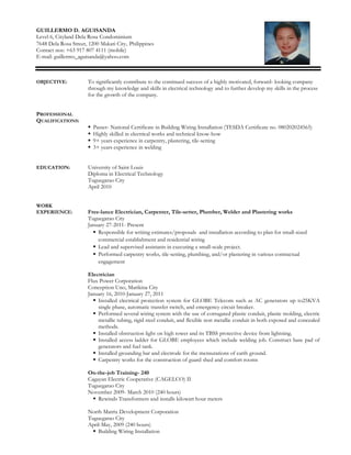 GUILLERMO D. AGUISANDA
Level 6, Cityland Dela Rosa Condominium
7648 Dela Rosa Street, 1200 Makati City, Philippines
Contact nos: +63 917 807 4111 (mobile)
E-mail: guillermo_aguisanda@yahoo.com
OBJECTIVE: To significantly contribute to the continued success of a highly motivated, forward- looking company
through my knowledge and skills in electrical technology and to further develop my skills in the process
for the growth of the company.
PROFESSIONAL
QUALIFICATIONS:
 Passer- National Certificate in Building Wiring Installation (TESDA Certificate no. 080202024565)
 Highly skilled in electrical works and technical know-how
 9+ years experience in carpentry, plastering, tile-setting
 3+ years experience in welding
EDUCATION: University of Saint Louis
Diploma in Electrical Technology
Tuguegarao City
April 2010
WORK
EXPERIENCE: Free-lance Electrician, Carpenter, Tile-setter, Plumber, Welder and Plastering works
Tuguegarao City
January 27-2011- Present
 Responsible for writing estimates/proposals and installation according to plan for small-sized
commercial establishment and residential wiring
 Lead and supervised assistants in executing a small-scale project.
 Performed carpentry works, tile-setting, plumbing, and/or plastering in various contractual
engagement
Electrician
Flux Power Corporation
Conception Uno, Marikina City
January 16, 2010-January 27, 2011
 Installed electrical protection system for GLOBE Telecom such as AC generators up to25KVA
single phase, automatic transfer switch, and emergency circuit breaker.
 Performed several wiring system with the use of corrugated plastic conduit, plastic molding, electric
metallic tubing, rigid steel conduit, and flexible non metallic conduit in both exposed and concealed
methods.
 Installed obstruction light on high tower and its TBSS protective device from lightning.
 Installed access ladder for GLOBE employees which include welding job. Construct base pad of
generators and fuel tank.
 Installed grounding bar and electrode for the mensurations of earth ground.
 Carpentry works for the construction of guard shed and comfort rooms
On-the-job Training- 240
Cagayan Electric Cooperative (CAGELCO) II
Tuguegarao City
November 2009- March 2010 (240 hours)
 Rewinds Transformers and installs kilowatt hour meters
North Matrix Development Corporation
Tuguegarao City
April-May, 2009 (240 hours)
 Building Wiring Installation
 