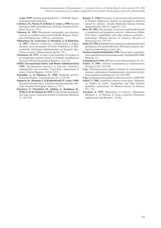 41
Geologian tutkimuskeskus, Tutkimusraportti — Geological Survey of Finland, Report of Investigation 152, 2001
Asbestin esiintyminen ja sen vaikutus ympäristöön Tuusniemellä, Outokummussa, Kaavilla ja Heinävedellä
(toim.) 1997. Suomen kallioperäkartta 1:1 000 000. Espoo:
Geologian tutkimuskeskus.
Lehtinen, M., Nurmi, P. & Rämö, T. (toim.), 1998. Suomen
kallioperä 3000 vuosimiljoonaa. Helsinki: Suomen Geolo-
ginen Seura ry. 375 s.
Nenonen, K. 1995. Pleistocene stratigraphy and reference
sections in southern and western Finland. Kuopio: Geolo-
gian tutkimuskeskus. [205] p. (väitöskirja)
Nikkarinen, M., Liesivuori, J., Piirainen, J. & Kiiskinen,
A. 1997. Asbestin esiintyvyys, riskinarviointi ja haitta-
alueiden kunnostustarpeen arviointi Paakkilassa ja Mal-
jasalmella. Geologian tutkimuskeskus ja Kuopion alue-
työterveyslaitos, julkaisematon raportti. 30 s.
Nurminen, M. 1972. A study of the mortality of workers in
an antophyllite asbestos factory in Finland. Scandinavian
Journal of Work Environment Health 9, 112-118.
OSHA [Occupational Safety and Heath Administration]
1992. Occupational exposure to asbestos, tremolite,
anthophyllite and actinolite. Final Rule, Department of
Labor, Federal Register, 24310-24331.
Palomäki, A. & Halonen, O. 1968. Paakkilan antofyl-
liittiasbestilouhos. Vuoriteollisuus 26 (2), 92-98.
Papunen, H., Haapala, I. & Rouhunkoski, P. (toim.) 1986.
Suomen malmigeologia: metalliset malmiesiintymät. Hel-
sinki: Suomen Geologinen Seura r.y. 317 s.
Partanen, T., Nurminen, M., Zitting, A., Koskinen, H.,
Wiikeri, M. & Ahlman, K. 1992. Localized pleural plaques
and lung cancer. American Journal of Industrial Medicine
22, 185-192.
Raunio, V. 1966. Occurence of unusual pleural calcification
in Finland. Julkaisussa: Studies on atmospheric pollution
caused by asbestos. Annales Medicinae Internae Fenniae.
Supplementum 1966:55, suppl 47, 1-61.
Ross, M. 1981. The geologic occurrences and health hazards
of amphibole and serpentine asbestos. Julkaisussa: Ribbe,
P.H (toim.) Amphiboles and other hydrous pyriboles -
mineralogy. Mineral Society of America, Reviews in
Mineralogy 9A, 279-323.
Suila, M. 1950. Paakkilan asbestialueen ja asbestiesiintymien
geologiasta. Pro-gradu tutkielma, Helsingin yliopisto, geo-
logian ja mineralogian osasto. 66 s.
Suomen Standardoimisliitto 1981. Ilman laatu, työpaikka-
ilma, asbestikuitujen laskentaperusteet. Standardi SFS 3868,
Helsinki. 9 s.
Työministeriö 1993. HTP-arvot. Turvallisuustiedote 25. 44 s.
Vainio, T. 1991. Asbestin esiintyminen ja tunnistaminen.
Geologi 43 (8), 155-158.
Vnp. [Valtioneuvoston päätös] asbestin ja asbestipitoisen
tuotteen valmistuksen, maahantuonnin, myymisen ja käyt-
töön ottamisen kieltämisestä. N:o 852/1992.
Vnp. [Valtioneuvoston päätös] asbestityöstä N:o 1380/1994.
Zoltai, T. 1981. Amphibole asbestos mineralogy. Julkaisus-
sa: Veblen D. (toim.) Amphiboles and other hydrous
pyriboles - mineralogy 9A. Mineral Society of America,
237- 274.
Zussman, J. 1979. Mineralogy of asbestos. Julkaisussa:
Michaels, L. & Chissick, S. (toim.) Asbestos: Properties,
Applications and Hazards 1, 45-66.
 