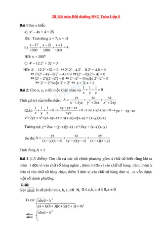 15 Bài toán Bồi dưỡng HSG Toán Lớp 8 
Bài 1Tìm x biết: 
a) x2 – 4x + 4 = 25 
ĐS: Tính đúng x = 7; x = -3 
x -17 b) + - + x + 1 
= 
4 
1004 
x 21 
1986 
1990 
HD: x = 2007 
c) 4x – 12.2x + 32 = 0 
HD: 4x – 12.2x +32 = 0 Û2x.2x – 4.2x – 8.2x + 4.8 = 0 
Û2x(2x – 4) – 8(2x – 4) = 0 Û(2x – 8)(2x – 4) = 0 
Û(2x – 23)(2x –22) = 0 Û2x –23 = 0 hoặc 2x –22 = 0 
Û 2x = 23 hoặc 2x = 22 Û x = 3; x = 2 
1 + 1 
+ 1 
= . 
Bài 2: Cho x, y, z đôi một khác nhau và 0 
z 
y 
x 
A yz 2 2 2 + 
xy 
xz 
Tính giá trị của biểu thức: = 
+ 
+ 
x + 
2yz 
y + 
2xz 
z 2xy 
Þ xy + yz + xz = Þ + + = Þyz = –xy–xz 
1 + 1 
+ 1 
= 0 xy yz xz 0 
Giải: 0 
z 
y 
x 
xyz 
x2+2yz = x2+yz–xy–xz = x(x–y)–z(x–y) = (x–y)(x–z) 
Tương tự: y2+2xz = (y–x)(y–z) ; z2+2xy = (z–x)(z–y) 
xy 
xz 
A yz 
Do đó: (x y)(x z) 
(y x)(y z) 
(z - x)(z - 
y) 
+ 
- - 
+ 
- - 
= 
Tính đúng A = 1 
Bài 3 (1,5 điểm): Tìm tất cả các số chính phương gồm 4 chữ số biết rằng khi ta 
thêm 1 đơn vị vào chữ số hàng nghìn , thêm 3 đơn vị vào chữ số hàng trăm, thêm 5 
đơn vị vào chữ số hàng chục, thêm 3 đơn vị vào chữ số hàng đơn vị , ta vẫn được 
một số chính phương. 
Giải: 
Gọi abcd là số phải tìm a, b, c, dÎ N, 0 £ a,b,c,d £ 9,a ¹ 0 
Ta có: abcd = k2 
(a +1)(b + 3)(c + 5)(d + 3) = m2 
2 k abcd = ÛÛ 
 